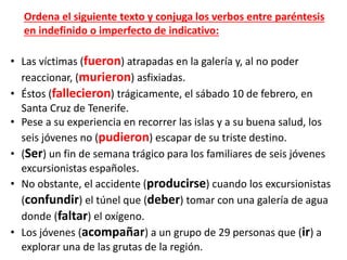 • Las víctimas (fueron) atrapadas en la galería y, al no poder
reaccionar, (murieron) asfixiadas.
• Éstos (fallecieron) trágicamente, el sábado 10 de febrero, en
Santa Cruz de Tenerife.
• Pese a su experiencia en recorrer las islas y a su buena salud, los
seis jóvenes no (pudieron) escapar de su triste destino.
• (Ser) un fin de semana trágico para los familiares de seis jóvenes
excursionistas españoles.
• No obstante, el accidente (producirse) cuando los excursionistas
(confundir) el túnel que (deber) tomar con una galería de agua
donde (faltar) el oxígeno.
• Los jóvenes (acompañar) a un grupo de 29 personas que (ir) a
explorar una de las grutas de la región.
Ordena el siguiente texto y conjuga los verbos entre paréntesis
en indefinido o imperfecto de indicativo:
 