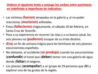 • Las víctimas (fueron) atrapadas en la galería y, al no poder
reaccionar, (murieron) asfixiadas.
• Éstos (fallecieron) trágicamente, el sábado 10 de febrero, en
Santa Cruz de Tenerife.
• Pese a su experiencia en recorrer las islas y a su buena salud, los
seis jóvenes no (pudieron) escapar de su triste destino.
• (Era) un fin de semana trágico para los familiares de seis jóvenes
excursionistas españoles.
• No obstante, el accidente (se produjo) cuando los excursionistas
(confundir) el túnel que (deber) tomar con una galería de agua
donde (faltar) el oxígeno.
• Los jóvenes (acompañar) a un grupo de 29 personas que (ir) a
explorar una de las grutas de la región.
Ordena el siguiente texto y conjuga los verbos entre paréntesis
en indefinido o imperfecto de indicativo:
 