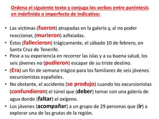 • Las víctimas (fueron) atrapadas en la galería y, al no poder
reaccionar, (murieron) asfixiadas.
• Éstos (fallecieron) trágicamente, el sábado 10 de febrero, en
Santa Cruz de Tenerife.
• Pese a su experiencia en recorrer las islas y a su buena salud, los
seis jóvenes no (pudieron) escapar de su triste destino.
• (Era) un fin de semana trágico para los familiares de seis jóvenes
excursionistas españoles.
• No obstante, el accidente (se produjo) cuando los excursionistas
(confundieron) el túnel que (deber) tomar con una galería de
agua donde (faltar) el oxígeno.
• Los jóvenes (acompañar) a un grupo de 29 personas que (ir) a
explorar una de las grutas de la región.
Ordena el siguiente texto y conjuga los verbos entre paréntesis
en indefinido o imperfecto de indicativo:
 