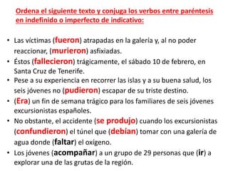 • Las víctimas (fueron) atrapadas en la galería y, al no poder
reaccionar, (murieron) asfixiadas.
• Éstos (fallecieron) trágicamente, el sábado 10 de febrero, en
Santa Cruz de Tenerife.
• Pese a su experiencia en recorrer las islas y a su buena salud, los
seis jóvenes no (pudieron) escapar de su triste destino.
• (Era) un fin de semana trágico para los familiares de seis jóvenes
excursionistas españoles.
• No obstante, el accidente (se produjo) cuando los excursionistas
(confundieron) el túnel que (debían) tomar con una galería de
agua donde (faltar) el oxígeno.
• Los jóvenes (acompañar) a un grupo de 29 personas que (ir) a
explorar una de las grutas de la región.
Ordena el siguiente texto y conjuga los verbos entre paréntesis
en indefinido o imperfecto de indicativo:
 