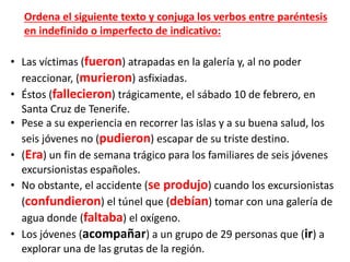 • Las víctimas (fueron) atrapadas en la galería y, al no poder
reaccionar, (murieron) asfixiadas.
• Éstos (fallecieron) trágicamente, el sábado 10 de febrero, en
Santa Cruz de Tenerife.
• Pese a su experiencia en recorrer las islas y a su buena salud, los
seis jóvenes no (pudieron) escapar de su triste destino.
• (Era) un fin de semana trágico para los familiares de seis jóvenes
excursionistas españoles.
• No obstante, el accidente (se produjo) cuando los excursionistas
(confundieron) el túnel que (debían) tomar con una galería de
agua donde (faltaba) el oxígeno.
• Los jóvenes (acompañar) a un grupo de 29 personas que (ir) a
explorar una de las grutas de la región.
Ordena el siguiente texto y conjuga los verbos entre paréntesis
en indefinido o imperfecto de indicativo:
 