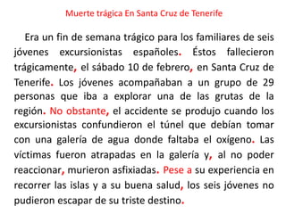 Muerte trágica En Santa Cruz de Tenerife
Era un fin de semana trágico para los familiares de seis
jóvenes excursionistas españoles. Éstos fallecieron
trágicamente, el sábado 10 de febrero, en Santa Cruz de
Tenerife. Los jóvenes acompañaban a un grupo de 29
personas que iba a explorar una de las grutas de la
región. No obstante, el accidente se produjo cuando los
excursionistas confundieron el túnel que debían tomar
con una galería de agua donde faltaba el oxígeno. Las
víctimas fueron atrapadas en la galería y, al no poder
reaccionar, murieron asfixiadas. Pese a su experiencia en
recorrer las islas y a su buena salud, los seis jóvenes no
pudieron escapar de su triste destino.
 