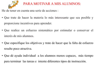 PARA MOTIVAR A MIS ALUMNOS:
He de tener en cuenta una serie de acciones :
• Que trate de hacer la materia lo más interesante que sea posible y
proporcione incentivos para aprender.
• Que realice un esfuerzo sistemático por estimular o conservar el
interés de mis alumnos.
• Que especifique los objetivos y trate de hacer que la falta de esfuerzo
resulte poco atractiva.
• Que dé ayuda individual a los alumnos menos capaces, más tiempo
para terminar las tareas e intente diferentes tipos de instrucción.
 