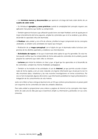 10 Economía BACHILLERATO
– Los términos nuevos y desconocidos que aparecen a lo largo del texto están dentro de un
cuadro de color verde.
– Se introducen ejemplos y casos prácticos cuando la complejidad del concepto requiere una
aplicación más práctica que facilite su comprensión.
– También aparecen lecturas cuya utilización puede tener una triple ﬁnalidad: servir de ayuda para el
mejor entendimiento del tema expuesto, ampliar los contenidos que en él se analizan y, por último,
desarrollar la capacidad crítica del alumnado.
n Al ﬁnalizar cada unidad, y con el ﬁn de reforzar y facilitar la mayor comprensión de los conceptos
analizados, se añaden unas actividades de repaso que incluyen:
– Realización de un mapa conceptual, con el objeto de que el alumnado realice la lectura com-
prensiva de los distintos apartados y establezca sus interrelaciones.
– Actividades de repaso, en las que el alumnado debe aplicar lo que ha aprendido. De esta ma-
nera puede veriﬁcar que ha comprendido de forma adecuada los contenidos de la unidad y puede
preparar los exámenes que sobre ellos se efectúen.
– Lecturas para iniciar los debates en clase y que, al igual que las aparecidas en el desarrollo de
los contenidos, cumplen las mismas ﬁnalidades pedagógicas.
– También se ha incluido en las actividades el uso de Internet, ya que permite acceder al alum-
nado de forma rápida y con un coste reducido a la ingente información que circula por la red. En
ella encontrará datos, estadísticas y las más recientes investigaciones en temas económicos. Por
eso se han incorporado algunas direcciones cuya información posibilitará la mayor profundización e
indagación de los conocimientos de esta materia.
Junto con el libro se hace entrega al alumno/a de un CD que contiene presentaciones en power point
con esquemas de los contenidos de todas las unidades didácticas.
Para cada unidad se proporcionan unos enlaces a páginas de Internet en los conceptos más impor-
tantes de cada una de ellas para que el alumno/a amplie su información y profundice en sus cono-
cimientos.
 