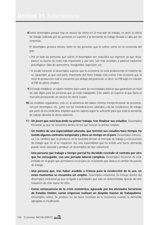Unidad 11 Solucionario
100 Economía BACHILLERATO
8 Existe desempleo porque hay un exceso de oferta en el mercado de trabajo, es decir, la oferta
de trabajo realizada por las personas es superior a la demanda de trabajo llevada a cabo por las
empresas.
El desempleo provoca efectos tanto en las personas que lo sufren como en la economía del
país.
• Por un lado las personas que sufren el desempleo ven reducidos sus ingresos, ya que desa-
parece su fuente de renta más importante y, por otro, son más sensibles a padecer trastornos
psicológicos: falta de autoestima, inseguridad, depresión, etc.
• A escala nacional, el desempleo supone que la economía no está produciendo el máximo de
su capacidad, ya que una parte importante del factor trabajo está ocioso. Esto ocasiona que el
nivel de producción real se encuentre por debajo del potencial, es decir, un PIB bajo en relación
al PIB de pleno empleo.
9 El Estado establece un salario mínimo para cubrir las necesidades básicas que garantizan un nivel
de vida digno para las personas que ya están trabajando. Este salario es superior al que ﬁjaría el
mercado provocando un exceso de oferta o paro.
10 Las medidas reguladoras, esto es, la existencia del salario mínimo interprofesional, de prestacio-
nes por desempleo, etc., junto con las reivindicaciones salariales y de las condiciones de trabajo
por parte de los sindicatos, impiden que los salarios bajen lo suﬁciente para que toda la demanda
de trabajo absorba la oferta existente.
11 • Un joven que está buscando su primer trabajo, tras ﬁnalizar sus estudios. Desempleo
friccional, ya que se encuentra dentro de los que buscan su primer empleo.
• Un médico de una especialidad saturada, que terminó sus estudios hace tiempo, ha
tenido algunos contratos temporales y lleva un tiempo en el paro. Desempleo estructu-
ral. Los cambios que se producen en la sociedad afectan al mercado de trabajo y a los puestos
de trabajo que en él se requieren. Así, una especialidad que ha tenido una fuerte demanda
puede verse saturada y producir un desempleo de tipo estructural.
• Una persona que trabaja a tiempo parcial ha decidido rescindir el contrato por otro
que ha conseguido, con una jornada laboral completa. Desempleo friccional. Al estar
incluida en el grupo que permanece en el paro en el período que abarca el cambio de puesto
de trabajo.
• Una persona que, tras haber acudido a Francia para la recolección de la uva, en
estos momentos se encuentra sin empleo. Desempleo estacional. Se incluye dentro del
desempleo estacional ya que va ligado a actividades que solo en determinadas épocas del año
requieren de más mano de obra.
• Como consecuencia de la crisis económica, agravada por los atentados terroristas
de Estados Unidos, varias empresas realizan un despido masivo de trabajadores.
Desempleo cíclico. Se produce en las fases recesivas de la economía, cuando la demanda
agregada es insuﬁciente.
 