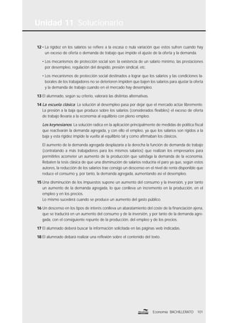 Unidad 11 Solucionario
101Economía BACHILLERATO
12 • La rigidez en los salarios se reﬁere a la escasa o nula variación que estos sufren cuando hay
un exceso de oferta o demanda de trabajo que impide el ajuste de la oferta y la demanda.
• Los mecanismos de protección social son: la existencia de un salario mínimo, las prestaciones
por desempleo, regulación del despido, presión sindical, etc.
• Los mecanismos de protección social destinados a lograr que los salarios y las condiciones la-
borales de los trabajadores no se deterioren impiden que bajen los salarios para ajustar la oferta
y la demanda de trabajo cuando en el mercado hay desempleo.
13 El alumnado, según su criterio, valorará las distintas alternativas.
14 La escuela clásica: La solución al desempleo pasa por dejar que el mercado actúe libremente.
La presión a la baja que produce sobre los salarios (considerados ﬂexibles) el exceso de oferta
de trabajo llevaría a la economía al equilibrio con pleno empleo.
Los keynesianos: La solución radica en la aplicación principalmente de medidas de política ﬁscal
que reactivarán la demanda agregada, y con ello el empleo, ya que los salarios son rígidos a la
baja y esta rigidez impide la vuelta al equilibrio tal y como aﬁrmaban los clásicos.
El aumento de la demanda agregada desplazaría a la derecha la función de demanda de trabajo
(contratando a más trabajadores para los mismos salarios) que realizan los empresarios para
permitirles acometer un aumento de la producción que satisfaga la demanda de la economía.
Rebaten la tesis clásica de que una disminución de salarios reduciría el paro ya que, según estos
autores, la reducción de los salarios trae consigo un descenso en el nivel de renta disponible que
reduce el consumo y, por tanto, la demanda agregada, aumentando así el desempleo.
15 Una disminución de los impuestos supone un aumento del consumo y la inversión, y por tanto
un aumento de la demanda agregada, lo que conlleva un incremento en la producción, en el
empleo y en los precios.
Lo mismo sucederá cuando se produce un aumento del gasto público.
16 Un descenso en los tipos de interés conlleva un abaratamiento del coste de la ﬁnanciación ajena,
que se traducirá en un aumento del consumo y de la inversión, y por tanto de la demanda agre-
gada, con el consiguiente repunte de la producción, del empleo y de los precios.
17 El alumnado deberá buscar la información solicitada en las páginas web indicadas.
18 El alumnado debará realizar una reﬂexión sobre el contenido del texto.
 