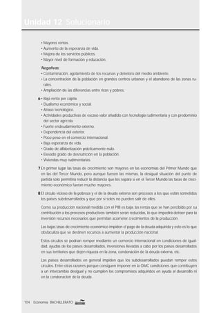 Unidad 12 Solucionario
104 Economía BACHILLERATO
• Mayores rentas.
• Aumento de la esperanza de vida.
• Mejora de los servicios públicos.
• Mayor nivel de formación y educación.
Negativas:
• Contaminación, agotamiento de los recursos y deterioro del medio ambiente.
• La concentración de la población en grandes centros urbanos y el abandono de las zonas ru-
rales.
• Ampliación de las diferencias entre ricos y pobres.
6 • Baja renta per cápita.
• Dualismo económico y social.
• Atraso tecnológico.
• Actividades productivas de escaso valor añadido con tecnología rudimentaria y con predominio
del sector agrícola.
• Fuerte endeudamiento externo.
• Dependencia del exterior.
• Poco peso en el comercio internacional.
• Baja esperanza de vida.
• Grado de alfabetización prácticamente nulo.
• Elevado grado de desnutrición en la población.
• Viviendas muy rudimentarias.
7 En primer lugar las tasas de crecimiento son mayores en las economías del Primer Mundo que
en las del Tercer Mundo, pero aunque fuesen las mismas, la desigual situación del punto de
partida solo permitiría reducir la distancia que los separa si en el Tercer Mundo las tasas de creci-
miento económico fueran mucho mayores.
8 El círculo vicioso de la pobreza y el de la deuda externa son procesos a los que están sometidos
los países subdesarrollados y que por sí solos no pueden salir de ellos.
Como su producción nacional medida con el PIB es baja, las rentas que se han percibido por su
contribución a los procesos productivos también serán reducidas, lo que impedirá detraer para la
inversión recursos necesarios que permitan acometer crecimientos de la producción.
Las bajas tasas de crecimiento económico impiden el pago de la deuda adquirida y esto es lo que
obstaculiza que se destinen recursos a aumentar la producción nacional.
Estos círculos se podrían romper mediante un comercio internacional en condiciones de igual-
dad, ayudas de los países desarrollados, inversiones llevadas a cabo por los países desarrollados
en sus territorios que dejen riqueza en la zona, condonación de la deuda externa, etc.
Los países desarrollados en general impiden que los subdesarrollados puedan romper estos
círculos. Entre otras razones porque consiguen imponer en la OMC condiciones que contribuyen
a un intercambio desigual y no cumplen los compromisos adquiridos en ayuda al desarrollo ni
en la condonación de la deuda.
 