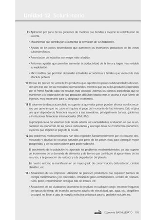 Unidad 12 Solucionario
105Economía BACHILLERATO
9 • Aplicación por parte de los gobiernos de medidas que tiendan a mejorar la redistribución de
la renta.
• Mecanismos que contribuyan a aumentar la formación de sus habitantes.
• Ayudas de los países desarrollados que aumenten las inversiones productivas de las zonas
subdesarrolladas.
• Potenciación de industrias con mayor valor añadido.
• Reformas agrarias que permitan aumentar la productividad de la tierra y hagan más rentable
su explotación.
• Microcréditos que permitan desarrollar actividades económicas a familias que viven en la más
absoluta pobreza.
10 Porque los precios de venta de los productos que exportan los países subdesarrollados descien-
den año tras año en los mercados internacionales, mientras que los de los productos exportados
por el Primer Mundo cada vez resultan más costosos. Además las barreras arancelarias que se
mantienen a la exportación de sus productos diﬁcultan todavía más el acceso a esta fuente de
ingresos, muy importante para su despegue económico.
11 El volumen de deuda acumulado es superior al que estos países pueden afrontar con los recur-
sos que generan que no cubre ni siquiera el pago del montante de los intereses. Esto origina
una gran dependencia ﬁnanciera respecto a sus acreedores, principalmente bancos, gobiernos
e instituciones ﬁnancieras internacionales (FMI, BM).
La principal causa del volumen de la deuda externa en la actualidad es la situación en que se en-
cuentran las economías de los países endeudados y sus bajas tasas de crecimiento económico,
aspectos que impiden el pago de la deuda.
12 Los problemas medioambientales han sido originados fundamentalmente por el consumo des-
mesurado y abusivo de recursos naturales por parte de los países ricos para conseguir mayor
prosperidad, y de los países pobres para poder sobrevivir.
El crecimiento de la población ha agravado los problemas medioambientales, ya que supone
un incremento de la demanda de alimentos y de bienes que contribuye al agotamiento de los
recursos, a la generación de residuos y a la degradación del planeta.
En nuestro entorno se maniﬁestan en un mayor grado de contaminación, deforestación, cambio
climático, etc.
13 • Actuaciones de las empresas: utilización de procesos productivos que requieren fuentes de
energía contaminantes y no renovables, emisión de gases contaminantes, vertidos de residuos,
ruido, polvo, contaminación del agua, tala de árboles, etc.
• Actuaciones de los ciudadanos: abandono de residuos en cualquier paraje, encender hogueras
en épocas de riesgo de incendio, consumo abusivo de electricidad, gas, agua, etc., despilfarro
de papel, no llevar a cabo la recogida selectiva de basura para su posterior reciclaje, etc.
 