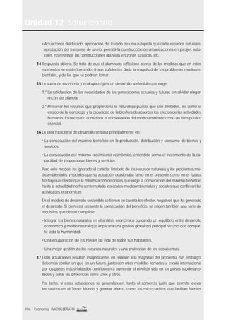 Unidad 12 Solucionario
106 Economía BACHILLERATO
• Actuaciones del Estado: aprobación del trazado de una autopista que dañe espacios naturales,
aprobación del transvase de un río, permitir la construcción de urbanizaciones en parajes natu-
rales, no restringir las construcciones abusivas en zonas turísticas, etc.
14 Respuesta abierta. Se trata de que el alumnado reﬂexione acerca de las medidas que en estos
momentos se están tomando, si son suﬁcientes dada la magnitud de los problemas medioam-
bientales, y de las que se podrían tomar.
15 La suma de economía y ecología origina un desarrollo sostenible que exige:
1.° La satisfacción de las necesidades de las generaciones actuales y futuras sin olvidar ningún
rincón del planeta.
2.° Preservar los recursos que proporciona la naturaleza puesto que son limitados, así como el
estado de la tecnología y la capacidad de la biosfera de absorber los efectos de las actividades
humanas. Es necesario considerar la conservación del medio ambiente como un bien público
esencial.
16 La idea tradicional de desarrollo se basa principalmente en:
• La consecución del máximo beneﬁcio en la producción, distribución y consumo de bienes y
servicios.
• La consecución del máximo crecimiento económico, entendido como el incremento de la ca-
pacidad de proporcionar bienes y servicios.
Pero este modelo ha ignorado el carácter limitado de los recursos naturales y los problemas me-
dioambientales y sociales que su actuación ocasionaba tanto en el presente como en el futuro.
No hay que olvidar que la minimización de costes que exige la consecución del máximo beneﬁcio
hasta la actualidad no ha contemplado los costes medioambientales y sociales que conllevan las
actividades económicas.
En el modelo de desarrollo sostenible se tienen en cuenta los efectos negativos que ha generado
el desarrollo. Si bien está presente la consecución del beneﬁcio, se exigen también una serie de
requisitos que deben cumplirse:
• Integrar los bienes naturales en el análisis económico buscando un equilibrio entre desarrollo
económico y medio natural que implicaría una gestión global del principal recurso que compar-
te toda la humanidad.
• Una equiparación de los niveles de vida de todos sus habitantes.
• Una mejor gestión de los recursos naturales y una protección de los ecosistemas.
17 Estas actuaciones resultan insigniﬁcantes en relación a la magnitud del problema. Sin embargo,
debemos conﬁar en que en un futuro, junto con otras medidas tomadas a escala internacional
por los países industrializados contribuyan a aumentar el nivel de vida en los países subdesarro-
llados y paliar las diferencias entre unos y otros.
Por tanto, si estas actuaciones se generalizasen, tanto el comercio justo que permite elevar
los salarios en el Tercer Mundo y generar ahorro, como los microcréditos que facilitan fuentes
 