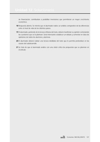 Unidad 12 Solucionario
107Economía BACHILLERATO
de ﬁnanciación, contribuirían a posibilitar inversiones que permitieran un mayor crecimiento
económico.
18 Respuesta abierta. Se intenta que el alumnado realice un análisis comparativo de las diferencias
entre el nivel de vida de los distintos países.
19 El alumnado, partiendo de la lectura reﬂexiva del texto, deberá manifestar su opinión contestando
las cuestiones que se le plantean. Sería interesante establecer un debate y comentar en clase las
opiniones de todos los alumnos y alumnas.
20 El alumnado deberá realizar una lectura detallada del texto que le permita profundizar en las
causas del subdesarrollo.
21 Se trata de que el alumnado analice con una visión crítica las propuestas que se plasman en
el artículo.
 