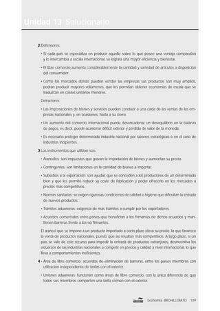 109Economía BACHILLERATO
Unidad 13 Solucionario
2 Defensores:
• Si cada país se especializa en producir aquello sobre lo que posee una ventaja comparativa
y lo intercambia a escala internacional, se logrará una mayor eﬁciencia y bienestar.
• El libre comercio aumenta considerablemente la cantidad y variedad de artículos a disposición
del consumidor.
• Como los mercados donde pueden vender las empresas sus productos son muy amplios,
podrán producir mayores volúmenes, que les permitan obtener economías de escala que se
traduzcan en costes unitarios menores.
Detractores:
• Las importaciones de bienes y servicios pueden conducir a una caída de las ventas de las em-
presas nacionales y, en ocasiones, hasta a su cierre.
• Un aumento del comercio internacional puede desencadenar un desequilibrio en la balanza
de pagos, es decir, puede ocasionar déﬁcit exterior y pérdida de valor de la moneda.
• Es necesario proteger determinada industria nacional por razones estratégicas o en el caso de
industrias incipientes.
3 Los instrumentos que utilizan son:
• Aranceles: son impuestos que gravan la importación de bienes y aumentan su precio.
• Contingentes: son limitaciones en la cantidad de bienes a importar.
• Subsidios a la exportación: son ayudas que se conceden a los productores de un determinado
bien y que les permite reducir su coste de fabricación y poder ofrecerlo en los mercados a
precios más competitivos.
• Normas sanitarias: se exigen rigurosas condiciones de calidad e higiene que diﬁcultan la entrada
de nuevos productos.
• Trámites aduaneros: exigencia de más trámites a cumplir por los exportadores.
• Acuerdos comerciales entre países que beneﬁcian a los ﬁrmantes de dichos acuerdos y man-
tienen barreras frente a los no ﬁrmantes.
El arancel que se impone a un producto importado a corto plazo eleva su precio, lo que favorece
la venta de productos nacionales, puesto que así resultan más competitivos. A largo plazo, si un
país se vale de este recurso para impedir la entrada de productos extranjeros, desincentiva los
esfuerzos de las industrias nacionales a competir en precios y calidad a nivel internacional, lo que
lleva a comportamientos ineﬁcientes.
4 • Área de libre comercio: acuerdos de eliminación de barreras, entre los países miembros con
utilización independiente de tarifas con el exterior.
• Uniones aduaneras: funcionan como áreas de libre comercio, con la única diferencia de que
todos sus miembros comparten una tarifa común con el exterior.
 