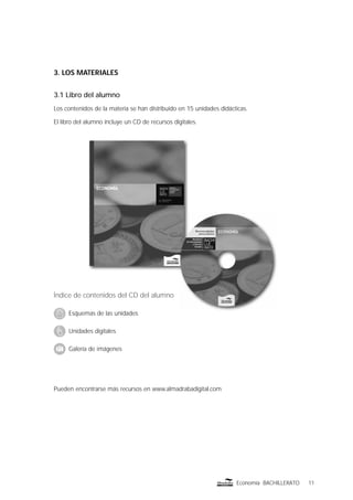 11Economía BACHILLERATO
3. LOS MATERIALES
3.1 Libro del alumno
Los contenidos de la materia se han distribuido en 15 unidades didácticas.
El libro del alumno incluye un CD de recursos digitales.
Pueden encontrarse más recursos en www.almadrabadigital.com
Índice de contenidos del CD del alumno
Esquemas de las unidades
Unidades digitales
Galería de imágenes
 