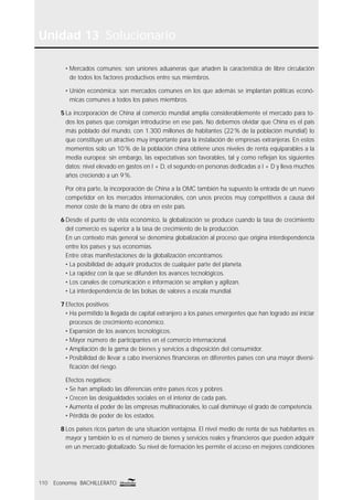 Unidad 13 Solucionario
110 Economía BACHILLERATO
• Mercados comunes: son uniones aduaneras que añaden la característica de libre circulación
de todos los factores productivos entre sus miembros.
• Unión económica: son mercados comunes en los que además se implantan políticas econó-
micas comunes a todos los países miembros.
5 La incorporación de China al comercio mundial amplía considerablemente el mercado para to-
dos los países que consigan introducirse en ese país. No debemos olvidar que China es el país
más poblado del mundo, con 1.300 millones de habitantes (22% de la población mundial) lo
que constituye un atractivo muy importante para la instalación de empresas extranjeras. En estos
momentos solo un 10% de la población china obtiene unos niveles de renta equiparables a la
media europea; sin embargo, las expectativas son favorables, tal y como reﬂejan los siguientes
datos: nivel elevado en gastos en I + D, el segundo en personas dedicadas a I + D y lleva muchos
años creciendo a un 9%.
Por otra parte, la incorporación de China a la OMC también ha supuesto la entrada de un nuevo
competidor en los mercados internacionales, con unos precios muy competitivos a causa del
menor coste de la mano de obra en este país.
6 Desde el punto de vista económico, la globalización se produce cuando la tasa de crecimiento
del comercio es superior a la tasa de crecimiento de la producción.
En un contexto más general se denomina globalización al proceso que origina interdependencia
entre los países y sus economías.
Entre otras manifestaciones de la globalización encontramos:
• La posibilidad de adquirir productos de cualquier parte del planeta.
• La rapidez con la que se difunden los avances tecnológicos.
• Los canales de comunicación e información se amplían y agilizan.
• La interdependencia de las bolsas de valores a escala mundial.
7 Efectos positivos:
• Ha permitido la llegada de capital extranjero a los países emergentes que han logrado así iniciar
procesos de crecimiento económico.
• Expansión de los avances tecnológicos.
• Mayor número de participantes en el comercio internacional.
• Ampliación de la gama de bienes y servicios a disposición del consumidor.
• Posibilidad de llevar a cabo inversiones ﬁnancieras en diferentes países con una mayor diversi-
ﬁcación del riesgo.
Efectos negativos:
• Se han ampliado las diferencias entre países ricos y pobres.
• Crecen las desigualdades sociales en el interior de cada país.
• Aumenta el poder de las empresas multinacionales, lo cual disminuye el grado de competencia.
• Pérdida de poder de los estados.
8 Los países ricos parten de una situación ventajosa. El nivel medio de renta de sus habitantes es
mayor y también lo es el número de bienes y servicios reales y ﬁnancieros que pueden adquirir
en un mercado globalizado. Su nivel de formación les permite el acceso en mejores condiciones
 