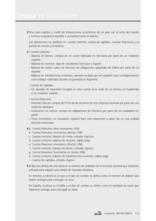 113Economía BACHILLERATO
Unidad 14 Solucionario
2 Sirve para registrar y medir las transacciones económicas de un país con el resto del mundo
y conocer su posición deudora o acreedora frente al exterior.
Las operaciones se clasiﬁcan en: cuenta corriente, cuenta de capitales, cuentas ﬁnancieras y la
partida de errores y omisiones.
3 • Cuenta corriente:
– Balanza de bienes: compra de un coche fabricado en Alemania por parte de un residente
español.
– Balanza de servicios: viaje de estudiantes franceses a España.
– Balanza de rentas: cobro de intereses de obligaciones adquiridas de Gillete por parte de un
español.
– Balanza de transferencias corrientes: pensión recibida por un español como contraprestación
a los trabajos realizados durante su juventud en Argentina.
• Cuenta de capitales:
– Un ejemplo de operación recogida en esta cuenta es la venta de un terreno en Guatemala
a un residente español.
• Cuenta ﬁnanciera:
– Inversión directa: compra del 51% de las acciones de una empresa nacional por parte de una
empresa extranjera.
– Inversiones en cartera: compra de obligaciones de Siemens por parte de un ciudadano es-
pañol.
– Otras inversiones: un ciudadano español hace una imposición a plazo ﬁjo en una entidad
bancaria americana.
4 a. Cuenta ﬁnanciera, otras inversiones: VNA.
b. Cuenta ﬁnanciera, inversiones directas: VNP.
c. Cuenta corriente, balanza de rentas, entrada: ingresos.
d. Cuenta corriente, balanza de servicios, salida: pago.
e. Cuenta ﬁnanciera, inversiones directas: VNA.
f. Cuenta corriente, balanza de bienes, entrada: ingreso.
g. Cuenta ﬁnanciera, inversiones en cartera, VNA.
h. Cuenta corriente, balanza de transferencias corrientes, salida: pago.
i. Cuenta de capitales, entrada: ingreso.
5 El tipo de cambio de una divisa es el número de unidades de la moneda nacional que debemos
entregar para adquirir una unidad de moneda extranjera.
En América, la divisa es el euro y el tipo de cambio se deﬁne como el número de dólares que
deben entregar para conseguir un euro.
En España, la divisa es el dólar y el tipo de cambio se deﬁne como la cantidad de euros que
debemos entregar para conseguir un dólar.
 