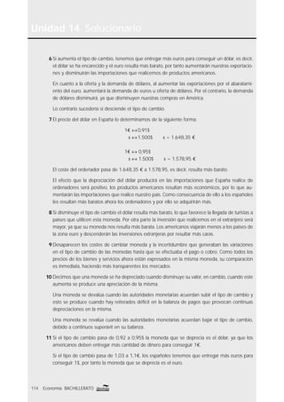 Unidad 14 Solucionario
114 Economía BACHILLERATO
6 Si aumenta el tipo de cambio, tenemos que entregar más euros para conseguir un dólar, es decir,
el dólar se ha encarecido y el euro resulta más barato, por tanto aumentarán nuestras exportacio-
nes y disminuirán las importaciones que realicemos de productos americanos.
En cuanto a la oferta y la demanda de dólares, al aumentar las exportaciones por el abaratami-
ento del euro, aumentará la demanda de euros u oferta de dólares. Por el contrario, la demanda
de dólares disminuirá, ya que disminuyen nuestras compras en América.
Lo contrario sucedería si desciende el tipo de cambio.
7 El precio del dólar en España lo determinamos de la siguiente forma:
1€ ↔0,91$
x ↔1.500$ x = 1.648,35 €
1€ ↔ 0,95$
x ↔ 1.500$ x = 1.578,95 €
El coste del ordenador pasa de 1.648,35 € a 1.578,95, es decir, resulta más barato.
El efecto que la depreciación del dólar producirá en las importaciones que España realice de
ordenadores será positivo, los productos americanos resultan más económicos, por lo que au-
mentarán las importaciones que realice nuestro país. Como consecuencia de ello a los españoles
les resultan más baratos ahora los ordenadores y por ello se adquirirán más.
8 Si disminuye el tipo de cambio el dólar resulta más barato, lo que favorece la llegada de turistas a
países que utilicen esta moneda. Por otra parte la inversión que realicemos en el extranjero será
mayor, ya que su moneda nos resulta más barata. Los americanos viajarán menos a los países de
la zona euro y descenderán las inversiones extranjeras por resultar más caras.
9 Desaparecen los costes de cambiar moneda y la incertidumbre que generaban las variaciones
en el tipo de cambio de las monedas hasta que se efectuaba el pago o cobro. Como todos los
precios de los bienes y servicios ahora están expresados en la misma moneda, su comparación
es inmediata, haciendo más transparentes los mercados.
10 Decimos que una moneda se ha depreciado cuando disminuye su valor, en cambio, cuando este
aumenta se produce una apreciación de la misma.
Una moneda se devalúa cuando las autoridades monetarias acuerdan subir el tipo de cambio y
esto se produce cuando hay reiterados déﬁcit en la balanza de pagos que provocan continuas
depreciaciones en la misma.
Una moneda se revalúa cuando las autoridades monetarias acuerdan bajar el tipo de cambio,
debido a continuos superávit en su balanza.
11 Si el tipo de cambio pasa de 0,92 a 0,95$ la moneda que se deprecia es el dólar, ya que los
americanos deben entregar más cantidad de dinero para conseguir 1€.
Si el tipo de cambio pasa de 1,03 a 1,1€, los españoles tenemos que entregar más euros para
conseguir 1$, por tanto la moneda que se deprecia es el euro.
 