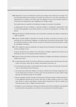 Unidad 14 Solucionario
115Economía BACHILLERATO
12 Al depreciarse el euro, los americanos tuvieron que entregar menos dinero para conseguir 1€ y
por tanto aprovecharon para comprar en los países de la zona euro, con lo que aumentaron sus
exportaciones. En cambio, en los países que han adoptado el euro como moneda nacional se
encarecieron las importaciones que realizábamos de Estados Unidos.
Esto puede favorecer superávit en las balanzas de pagos de los países comunitarios.
La depreciación del euro contribuye a aumentar también el componente exportaciones netas
de la demanda agregada, lo que puede producir un aumento de la producción, el empleo y los
precios.
13 Respuesta abierta. Actividad orientada a que el alumnado compruebe qué divisas se deprecian y
cuáles se aprecian.
14 El tipo de cambio ﬂexible lo determina el mercado de divisas en función de la oferta y de la
demanda de una moneda que impliquen sus transacciones económicas internacionales. El tipo
de cambio ﬁjo mantiene un valor concreto u oscila en una banda estrecha de ﬂuctuación. Lo ﬁjan
las autoridades monetarias.
15 EL BCE estableció un tipo de cambio ﬁjo con respecto al euro de todas las monedas que desapa-
recieron al adoptar el euro.
El tipo de cambio del euro respecto a las otras divisas es ﬂexible y depende de la oferta y de la
demanda de euros en el mercado de divisas internacional.
16 El alumno y alumna buscarán la información solicitada en la página web indicada y efectuarán un
análisis de la misma.
17 a. El alumnado debe extraer de la lectura reﬂexiva los conceptos teóricos del tema que han apa-
recido en la lectura: divisa, tipo de cambio, intercambios económicos, etc.
b. En las transacciones reales se intercambian bienes reales y servicios, mientras que en las ﬁnan-
cieras se intercambian activos ﬁnancieros.
c. Las transacciones ﬁnancieras inﬂuyen en el tipo de cambio de las monedas al igual que lo ha-
cen las transacciones de bienes y servicios, pero al ser las primeras de un peso relativo mayor
ejercerán una inﬂuencia mayor en esa variable.
d. Para las partidarios de libre mercado, las transacciones ﬁnancieras deben ser libres para permi-
tir una asignación eﬁciente de los recursos. Para otros se debe controlar, ya que en su mayor
parte tienen un carácter especulativo y pueden alterar bruscamente el tipo de cambio de la
moneda del país al que se dirigen estas operaciones.
e. El objetivo es que el alumnado mantenga una actitud crítica sobre los problemas que plantean
las transacciones especulativas y sus efectos en las economías de los distintos países.
 