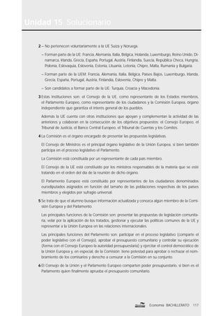 117Economía BACHILLERATO
Unidad 15 Solucionario
2 – No pertenecen voluntariamente a la UE Suiza y Noruega.
– Forman parte de la UE: Francia, Alemania, Italia, Bélgica, Holanda, Luxemburgo, Reino Unido, Di-
namarca, Irlanda, Grecia, España, Portugal, Austria, Finlandia, Suecia, República Checa, Hungría,
Polonia, Eslovaquia, Eslovenia, Estonia, Lituania, Letonia, Chipre, Malta, Rumania y Bulgaria.
– Forman parte de la UEM: Francia, Alemania, Italia, Bélgica, Países Bajos, Luxemburgo, Irlanda,
Grecia, España, Portugal, Austria, Finlandia, Eslovenia, Chipre y Malta.
– Son candidatos a formar parte de la UE: Turquía, Croacia y Macedonia.
3 Estas instituciones son: el Consejo de la UE, como representante de los Estados miembros,
el Parlamento Europeo, como representante de los ciudadanos y la Comisión Europea, órgano
independiente que garantiza el interés general de los pueblos.
Además la UE cuenta con otras instituciones que apoyan y complementan la actividad de las
anteriores y colaboran en la consecución de los objetivos propuestos: el Consejo Europeo, el
Tribunal de Justicia, el Banco Central Europeo, el Tribunal de Cuentas y los Comités.
4 La Comisión es el órgano encargado de presentar las propuestas legislativas.
El Consejo de Ministros es el principal órgano legislativo de la Unión Europea, si bien también
participa en el proceso legislativo el Parlamento.
La Comisión está constituida por un representante de cada país miembro.
El Consejo de la UE está constituido por los ministros responsables de la materia que se esté
tratando en el orden del día de la reunión de dicho órgano.
El Parlamento Europeo está constituido por representantes de los ciudadanos denominados
eurodiputados asignados en función del tamaño de las poblaciones respectivas de los países
miembros y elegidos por sufragio universal.
5 Se trata de que el alumno busque información actualizada y conozca algún miembro de la Comi-
sión Europea y del Parlamento.
Las principales funciones de la Comisión son: presentar las propuestas de legislación comunita-
ria, velar por la aplicación de los tratados, gestionar y ejecutar las políticas comunes de la UE y
representar a la Unión Europea en las relaciones internacionales.
Las principales funciones del Parlamento son: participar en el proceso legislativo (comparte el
poder legislativo con el Consejo), aprobar el presupuesto comunitario y controlar su ejecución
(forma con el Consejo Europeo la autoridad presupuestaria) y ejercitar el control democrático de
la Unión Europea y, en especial, de la Comisión; tiene potestad para aprobar o rechazar el nom-
bramiento de los comisarios y derecho a censurar a la Comisión en su conjunto.
6 El Consejo de la Unión y el Parlamento Europeo comparten poder presupuestario, si bien es el
Parlamento quien ﬁnalmente aprueba el presupuesto comunitario.
 