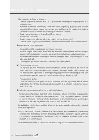 Unidad 15 Solucionario
118 Economía BACHILLERATO
El presupuesto de Gasto se destina a:
– Financiar las políticas comunes de la UE. La que absorbe la mayor parte del presupuesto es la
política agrícola.
– Aumentar la cohesión económica y social entre países, regiones y grupos sociales, es decir,
reducir las diferencias de riqueza entre unos y otros y el fomento del empleo. Este gasto se
canaliza a través de los fondos estructurales y los fondos de cohesión.
– Ayudas humanitarias para el desarrollo del Tercer Mundo.
– Investigación y desarrollo.
– Ayudas a países cuya adhesión a la Unión está en proceso de negociación.
– Financiación de los gastos administrativos y de funcionamiento de las instituciones europeas.
7 Las partidas de ingresos proceden:
– Recurso IVA: del IVA recaudado por los Estados miembros.
– Recursos propios tradicionales: de los derechos de aduana pagados por las mercancías impor-
tadas en la UE, incluidos los impuestos que gravan la importación de productos agrícolas.
– Recurso basado en el PNB de cada país miembro: cada país aporta un porcentaje de su PNB
a las arcas de la UE.
– Otros ingresos: partidas de menor importancia en el cómputo global.
8 – Presupuesto de ingresos:
Los ingresos que más importancia tienen actualmente son los procedentes del PNB de los
países miembros. Los ingresos obtenidos a través de los recursos propios tradicionales y a tra-
vés del recurso IVA representan el mismo porcentaje de participación en el cómputo total, y los
procedentes de la partida varios son insigniﬁcantes en relación al importe total.
– Presupuesto de gastos:
Destaca el presupuesto de gastos destinado a recursos naturales: agricultura, políticas medio-
ambientales, etc. (45%) y el destinado a la consecución de la cohesión en todas las regiones
de la UE (43%).
9 Los fondos que se destinan a ﬁnanciar la política agrícola son:
• Fondo Europeo Agrícola de Garantía (FEAGA) destinado a sufragar entre otros: los pagos direc-
tos a los agricultores, medidas de información y promoción de los productos agrícolas, medidas
de control veterinario y de los productos destinados a la alimentación humana y animal, pro-
gramas de erradicación y vigilancia de las enfermedades animales, etc.
La ﬁnalidad de este fondo es contribuir a ﬁnanciar los gastos agrícolas así como las ayudas di-
rectas a los agricultores.
• Fondo Europeo de Desarrollo Regional (FEADER) destinado a subvencionar los programas de
desarrollo rural destinados a la mejora de la competitividad de los sectores agrícola y silvícola,
a la mejora del medio ambiente y del entorno rural y a la mejora de la calidad de vida y diver-
siﬁcación de la economía rural.
La ﬁnalidad de este fondo es contribuir al desarrollo rural y al cuidado del medio ambiente.
 
