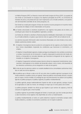 Unidad 15 Solucionario
119Economía BACHILLERATO
La Política Pesquera (PPC) se ﬁnancia a través del Fondo Europeo de Pesca (FEP). Las ayudas de
este fondo se concentrarán en el apoyo a los objetivos principales de la PPC, en el fomento de
métodos de pesca y de producción que sean respetuosos con el medio ambiente, en la promo-
ción del desarrollo sostenible de las zonas pesqueras, etc.
Este fondo fue creado para asegurar el futuro de nuestros recursos pesqueros en nuestros mares
y de puestos de trabajo en tierra relacionados con la pesca.
10 Los fondos estructurales se destinan actualmente a las regiones más pobres de la Unión y se
constituyen para reducir los desequilibrios regionales y sociales.
Los fondos de cohesión se destinan a ﬁnanciar proyectos individuales relacionados con el transpor-
te y el medio ambiente, en países cuyo nivel de renta no supera el 90% de la media de la UE.
Los alumnos buscarán información sobre inversiones ﬁnanciadas con estos fondos en las comu-
nidades autónomas donde residen.
11 – El objetivo Convergencia trata de acelerar la convergencia de las regiones y los Estados miem-
bros menos desarrollados mejorando las condiciones que favorezcan el crecimiento y el
empleo.
– El objetivo Competitividad regional y empleo persigue la anticipación a los cambios económicos
y sociales, la promoción de la innovación, el espíritu empresarial, la protección del medio am-
biente y el desarrollo de mercados laborales que fomentan la integración de las regiones no
incluidas en el objetivo Convergencia.
– El objetivo Cooperación territorial europea trata de reforzar la cooperación transfronteriza, trans-
nacional e interregional en los ámbitos del desarrollo urbano, rural y costero, del desarrollo de
las relaciones económicas y de la integración en redes de las pymes.
12 Se trata de que los alumnos realicen un estudio detallado de las comunidades autónomas inclui-
das en cada uno de los objetivos.
13 Las políticas que se llevan a cabo en la UE son entre otras: la política agrícola, la pesquera, la de
medio ambiente, la política social y la regional. Todas las políticas mencionadas afectan a nuestro
país en mayor o menor medida, sin embargo las que más directamente nos atañen son la política
agrícola, la política pesquera, la política regional y la política medioambiental.
La política agrícola, porque tradicionalmente España ha sido un país agrícola y aunque el peso
de la agricultura es cada vez menor, sin embargo es mayor que en otros países de la Unión.
La política pesquera, también nos afecta ya que España es por número de capturas y nivel de
consumo el segundo país a nivel mundial.
La política regional, ha permitido la llegada de fondos a nuestro país, que han servido para llevar
a cabo inversiones en las regiones más deprimidas así como su modernización.
La política medioambiental, en tanto en cuanto debemos respetar la normativa europea sobre
medio ambiente y conciliar el crecimiento económico con el respeto al planeta.
 