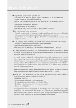 Unidad 15 Solucionario
120 Economía BACHILLERATO
14 Los problemas que presenta la agricultura son:
– Los precios de los productos agrícolas son más elevados que los del resto del mundo.
– Genera cantidad de excedentes de producción.
– Resulta muy costosa, más del 40% del presupuesto de la UE se destina a la agricultura.
Los problemas que presenta la pesca son:
– Una sobreexplotación de las especies.
– Diﬁcultad de repartir los escasos recursos entre los países miembros.
15 Con esta reforma lo que se pretende es:
– Ajustar la producción a la demanda del mercado, reducir los excedentes y poder recibir así las
subvenciones de la Unión para la exportación de la producción excedentaria.
– Cumplimiento de normas sobre seguridad alimentaria, medioambientales y de conservación
de paisajes rurales.
16 La UE constituye desde el 1-1-1993 un mercado único, es decir, un mercado común porque:
– Se elimina cualquier restricción al comercio entre sus miembros.
– Frente al exterior mantienen una tarifa común.
– Hay libertad de circulación de factores: mercancías, servicios, capitales y personas.
17 La Unión Monetaria Europea es una zona económica en la que la política monetaria y la política
de tipos de cambio se gestionan de manera conjunta y además todos los países pertenecientes
a la misma utilizan la misma moneda.
La moneda única se creó para culminar la constitución del mercado único, conseguir un mercado
más transparente y mucho más competitivo. Si bien existía la libertad de circulación de factores,
el hecho de que en ese mercado se utilizaran diferentes monedas constituía un obstáculo para
conseguir la plena eﬁciencia del mercado, ya que ello suponía la existencia de riesgo en las ope-
raciones internacionales por los cambios en las cotizaciones de las distintas divisas, incurrir en
costes de cambio de moneda, etc.
Además la creación de la moneda única permite avanzar en el proceso de integración y dar un
mayor peso especíﬁco en el ámbito internacional al bloque europeo y a su divisa.
18 Para acceder a la moneda única era necesario cumplir una serie de requisitos denominados cri-
terios de convergencia. Estos criterios se concretaron en:
– Estabilidad de precios.
– Convergencia de los tipos de interés a largo plazo.
– Finanzas públicas saneadas (control de la Deuda Pública).
– Estabilidad de los tipos de cambio de la moneda nacional.
– Control de déﬁcit público.
Su cumplimiento era necesario por parte de todos los países que formaran parte de la UEM y
adoptaran el euro como moneda única. Ya que para poder utilizar la misma moneda y poder
aplicar la misma política monetaria en todos los países era imprescindible partir de una situación
económica similar, medida con las principales variables macroeconómicas.
 