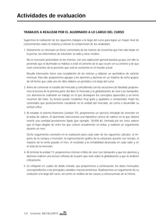 TRABAJOS A REALIZAR POR EL ALUMNADO A LO LARGO DEL CURSO
Sugerimos la realización de los siguientes trabajos a lo largo del curso para lograr un mayor nivel de
conocimientos sobre la materia y reforzar la comprensión de los analizados:
1. Diariamente se efectuará un breve comentario de las noticias de economía que han sido titular en
la prensa, los informativos de televisión, la radio y otros medios.
No es necesario profundizar en las mismas, con una explicación general bastaría ya que con ello se
pretende que el alumnado se habitúe a estar al corriente de lo que ocurre en su entorno y de que
sean conscientes de lo presente que está la economía en el mundo actual.
Resulta interesante hacer una recopilación de las noticias y elaborar un «periódico» de carácter
mensual. Para ello, proponemos agrupar a los alumnos y alumnas en un máximo de ocho grupos,
de tal forma que cada uno de ellos elabore un periódico a lo largo del curso.
2. Antes de comenzar el estudio del mercado y coincidiendo con las vacaciones de Navidad, propone-
mos la lectura de la primera parte del libro El mercado y la globalización, de José Luis Sampedro.
Los alumnos/as realizarán un trabajo en el que destaquen los conceptos aparecidos y un breve
resumen del texto. Su lectura puede resultarles muy grata y ayudarles a comprender mejor los
contenidos que posteriormente estudiarán en la unidad del mercado, así como a desarrollar su
actitud crítica.
3. Al estudiar el sistema ﬁnanciero (unidad 10), proponemos un ejercicio simulado de inversión en
la bolsa de valores. El alumnado seleccionará una hipotética cartera de valores en la que deberá
invertir una cantidad previamente ﬁjada (por ejemplo, 18.000 €), formada por los cinco valores
que él haya elegido de entre los que coticen actualmente en bolsa, y realizará un seguimiento
durante un mes.
Dicho seguimiento consistirá en la realización para cada valor de los siguientes cálculos: el im-
porte de la compra o inversión, la representación gráﬁca de la cotización durante ese tiempo, el
importe de la venta pasado el mes, el resultado y la rentabilidad alcanzada en cada valor y en
el total de la inversión.
4. Al terminar la unidad 13, proponemos retomar el libro de José Luis Sampedro y que los alumnos y
alumnas realicen una lectura reﬂexiva de la parte que trata sobre la globalización y que la analicen
críticamente.
5. Se reﬂejarán en cuadro de doble entrada, que proponemos a continuación, los datos mensuales
correspondientes a las principales variables macroeconómicas. Realizaremos un seguimiento de su
evolución a lo largo del curso, así como un análisis de las causas y consecuencias de la misma.
124 Economía BACHILLERATO
Actividades de evaluación
 