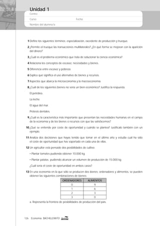 126 Economía BACHILLERATO
Centro:
Curso: Fecha:
Nombre del alumno/a:
1 Deﬁne los siguientes términos: especialización, excedente de producción y trueque.
2 ¿Permite el trueque las transacciones multilaterales? ¿En qué forma se mejoran con la aparición
del dinero?
3 ¿Cuál es el problema económico que trata de solucionar la ciencia económica?
4 Relaciona los conceptos de escasez, necesidades y bienes.
5 Diferencia entre escasez y pobreza.
6 Explica qué signiﬁca el uso alternativo de bienes y recursos.
7 Aspectos que abarca la microeconomía y la macroeconomía.
8 ¿Cuál de los siguientes bienes no sería un bien económico? Justiﬁca la respuesta.
El petróleo.
La leche.
El agua del mar.
Prótesis dentales.
9 ¿Cuál es la característica más importante que presentan las necesidades humanas en el campo
de la economía y de los bienes o recursos con que las satisfacemos?
10 ¿Qué se entiende por coste de oportunidad y cuándo se plantea? Justifícalo también con un
ejemplo.
11 Analiza dos decisiones que hayas tenido que tomar en el último año y estudia cuál ha sido
el coste de oportunidad que has soportado en cada una de ellas.
12 Un agricultor está pensado dos posibilidades de cultivo:
• Plantar tomates pudiendo obtener 10.000 kg.
• Plantar patatas pudiendo alcanzar un volumen de producción de 15.000 kg.
¿Cuál sería el coste de oportunidad en ambos casos?
13 En una economía en la que sólo se producen dos bienes: ordenadores y alimentos, se pueden
obtener las siguientes combinaciones de bienes:
ORDENADORES ALIMENTOS
0 9
1 6
2 3
3 0
a. Representa la frontera de posibilidades de producción del país.
Unidad 1
 