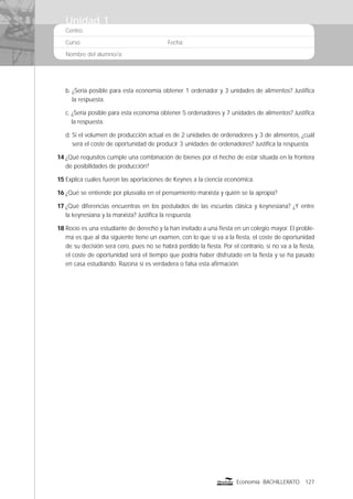 Centro:
Curso: Fecha:
Nombre del alumno/a:
127Economía BACHILLERATO
b. ¿Sería posible para esta economía obtener 1 ordenador y 3 unidades de alimentos? Justiﬁca
la respuesta.
c. ¿Sería posible para esta economía obtener 5 ordenadores y 7 unidades de alimentos? Justiﬁca
la respuesta.
d. Si el volumen de producción actual es de 2 unidades de ordenadores y 3 de alimentos, ¿cuál
será el coste de oportunidad de producir 3 unidades de ordenadores? Justiﬁca la respuesta.
14 ¿Qué requisitos cumple una combinación de bienes por el hecho de estar situada en la frontera
de posibilidades de producción?
15 Explica cuáles fueron las aportaciones de Keynes a la ciencia económica.
16 ¿Qué se entiende por plusvalía en el pensamiento marxista y quién se la apropia?
17 ¿Qué diferencias encuentras en los postulados de las escuelas clásica y keynesiana? ¿Y entre
la keynesiana y la marxista? Justiﬁca la respuesta.
18 Rocío es una estudiante de derecho y la han invitado a una ﬁesta en un colegio mayor. El proble-
ma es que al día siguiente tiene un examen, con lo que si va a la ﬁesta, el coste de oportunidad
de su decisión será cero, pues no se habrá perdido la ﬁesta. Por el contrario, si no va a la ﬁesta,
el coste de oportunidad será el tiempo que podría haber disfrutado en la ﬁesta y se ha pasado
en casa estudiando. Razona si es verdadera o falsa esta aﬁrmación.
Unidad 1
 