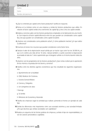 128 Economía BACHILLERATO
Centro:
Curso: Fecha:
Nombre del alumno/a:
1 ¿Qué se entiende por capital como factor productivo? Justiﬁca la respuesta.
2 Piensa en tu instituto como en una empresa y señala los factores productivos que utiliza. En
relación al factor capital señala cinco elementos de capital ﬁjo y otros cinco de capital variable.
3 Analiza y concreta cuáles son los factores productivos empleados en la fabricación de una mochi-
la. Con respecto al factor capital diferencia entre los que puedan ser considerados como capital
ﬁjo y los que pueden ser considerados como capital circulante.
4 ¿Quiénes son considerados como población activa? ¿Y cómo población inactiva? ¿En qué radica
su diferencia?
5 Enumera al menos tres recursos que puedan considerarse como factor tierra.
6 Calcula el valor de la depreciación anual sufrida por un tractor cuyo coste fue de 30.000 € y al
que se le estima una vida útil de 10 años. Calcula también a cuánto asciende la depreciación
acumulada al cabo de 7 años suponiendo que el desgaste sufrido es el mismo durante todos los
años.
7 ¿Quiénes son los propietarios de los factores productivos? ¿Qué rentas reciben por la aportación
de los mismos a la producción de bienes y servicios?
8 Clasiﬁca entre los distintos agentes económicos que has estudiado las siguientes organizacio-
nes:
a. Ayuntamiento de tu localidad
b. ONG Medicos Sin Fronteras
c. Factoría General Motors
d. Correos y Telégrafos
e. Un compañero de clase
f. Ibercaja
g. Tu familia
h. Ministerio de Economía y Hacienda
9 Clasiﬁca las empresas según la actividad que realizan, poniendo al menos un ejemplo de cada
tipo.
10 Señala las diferencias más importantes entre una sociedad anónima y una sociedad limitada.
¿Por qué decimos que ambas sociedades son capitalistas?
11 Realiza un esquema de las formas jurídicas de empresa y señala el tipo de responsabilidad y si
son de carácter personalista o capitalista.
Unidad 2
 