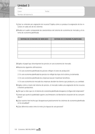 130 Economía BACHILLERATO
Centro:
Curso: Fecha:
Nombre del alumno/a:
1 ¿Qué se entiende por asignación de recursos? Explica cómo se produce la asignación de los re-
cursos en cada uno de los sistemas.
2 Realiza un cuadro comparando las características del sistema de economía de mercado y el sis-
tema de economía planiﬁcada.
SISTEMA DE ECONOMÍA DE MERCADO SISTEMA DE ECONOMÍA PLANIFICADA
3 Explica el papel que desempeñan los precios en una economía de mercado.
4 Razona las siguientes aﬁrmaciones:
1. En una economía planiﬁcada los precios reﬂejan el coste de producción.
2. En una economía planiﬁcada los precios no reﬂejan las leyes de la oferta y la demanda.
3. En una economía planiﬁcada las empresas buscan maximizar beneﬁcios.
4. En una economía de mercado las empresas deciden los bienes que producen y su cantidad.
5 Explica cómo a través del sistema de precios, el mercado realiza una asignación de los recursos
o factores productivos.
6 ¿Por qué se dice que en el sistema de economía planiﬁcada desaparece la ﬁgura del empresario?
7 ¿Hasta qué punto la publicidad supone una limitación a la libertad de actuación de los consumi-
dores?
8 ¿Qué razones han hecho que desaparezcan prácticamente los sistemas de economía planiﬁcada
en la actualidad?
9 ¿Qué diferencia existe entre la renta y la riqueza de una persona?
Unidad 3
 