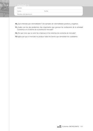 Centro:
Curso: Fecha:
Nombre del alumno/a:
131Economía BACHILLERATO
10 ¿Qué entiendes por externalidades? Cita ejemplos de externalidades positivas y negativas.
11 ¿Cuáles son los dos problemas más importantes que generan las oscilaciones de la actividad
económica en el sistema de economía de mercado?
12 ¿Por qué crees que se unen las empresas en los sistemas de economía de mercado?
13 Explica por qué el mercado no produce todos los bienes que demandan los ciudadanos.
Unidad 3
 