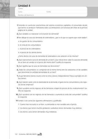 132 Economía BACHILLERATO
Centro:
Curso: Fecha:
Nombre del alumno/a:
1 Teniendo en cuenta las características del sistema económico capitalista, el consumidor decide
qué bienes se producen. Reﬂexiona sobre sus limitaciones con la lectura del chiste de la primera
página de la unidad.
2 ¿Qué variables se relacionan en la función de demanda?
3 Para dibujar la curva de demanda de ordenadores, ¿qué es lo que se supone que están dados?:
a. los gustos de los consumidores
b. la renta de los consumidores
c. el precio de los ordenadores
d. el precio de los demás bienes
¿Cómo afecta a la curva de demanda de ordenadores una variación en las mismas?
4 ¿Qué representa la curva de demanda de un bien? ¿Qué efecto tiene sobre la curva de demanda
de un bien un cambio en el precio del mismo bien? Justiﬁca la respuesta.
5 ¿Qué signiﬁca que la curva de demanda sea decreciente?
6 ¿Todos los consumidores se comportan de la misma forma ante las variaciones en las variables
que determinan la cantidad demandada de un bien?
7 ¿A qué llamamos bienes neutros ante la renta y bienes independientes? Busca ejemplos de am-
bos bienes.
8 ¿Qué relación existe entre la elasticidad de la demanda, el gasto de los consumidores y los ingre-
sos de las empresas?
9 ¿Qué sucederá con los ingresos de las farmacias si bajan los precios de los medicamentos? Jus-
tiﬁca la respuesta.
10 ¿Qué sucederá con los ingresos de las farmacias si aumenta la renta del consumidor? Justiﬁca
la respuesta.
11 Señala si son ciertas las siguientes aﬁrmaciones y justifícalas:
1. Cuanto más necesario es un bien, su demanda es más sensible ante el precio.
2. Los bienes que tienen muchos productos sustitutivos tienen demandas muy elásticas.
3. Los bienes caros tienen demandas muy inelásticas.
Unidad 4
 
