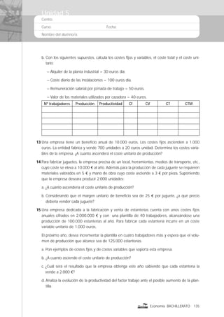 Centro:
Curso: Fecha:
Nombre del alumno/a:
135Economía BACHILLERATO
b. Con los siguientes supuestos, calcula los costes ﬁjos y variables, el coste total y el coste uni-
tario:
– Alquiler de la planta industrial = 30 euros día.
– Coste diario de las instalaciones = 100 euros día.
– Remuneración salarial por jornada de trabajo = 50 euros.
– Valor de los materiales utilizados por cazadora = 40 euros.
Nº trabajadores Producción Productividad Cf CV CT CTM
13 Una empresa tiene un beneﬁcio anual de 10.000 euros. Los costes ﬁjos ascienden a 1.000
euros. La entidad fabrica y vende 700 unidades a 20 euros unidad. Determina los costes varia-
bles de la empresa. ¿A cuanto ascenderá el coste unitario de producción?
14 Para fabricar juguetes, la empresa precisa de un local, herramientas, medios de transporte, etc.,
cuyo coste se eleva a 10.000 € al año. Además para la producción de cada juguete se requieren
materiales valorados en 5 € y mano de obra cuyo coste asciende a 3 € por pieza. Suponiendo
que la empresa deseara producir 2.000 unidades:
a. ¿A cuánto ascendería el coste unitario de producción?
b. Considerando que el margen unitario de beneﬁcio sea de 25 € por juguete, ¿a qué precio
debería vender cada juguete?
15 Una empresa dedicada a la fabricación y venta de estanterías cuenta con unos costes ﬁjos
anuales cifrados en 2.000.000 € y con una plantilla de 40 trabajadores, alcanzándose una
producción de 100.000 estanterías al año. Para fabricar cada estantería incurre en un coste
variable unitario de 1.000 euros.
El próximo año, desea incrementar la plantilla en cuatro trabajadores más y espera que el volu-
men de producción que alcance sea de 125.000 estanterías.
a. Pon ejemplos de costes ﬁjos y de costes variables que soporta esta empresa.
b. ¿A cuanto asciende el coste unitario de producción?
c. ¿Cuál será el resultado que la empresa obtenga este año sabiendo que cada estantería la
vende a 2.000 €?
d. Analiza la evolución de la productividad del factor trabajo ante el posible aumento de la plan-
tilla.
Unidad 5
 