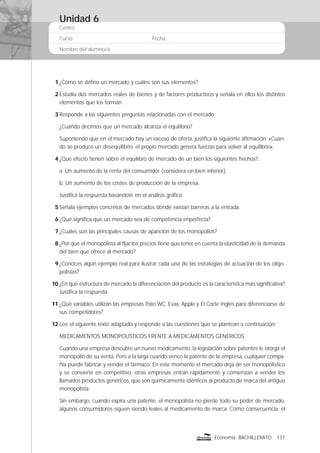Centro:
Curso: Fecha:
Nombre del alumno/a:
137Economía BACHILLERATO
1 ¿Cómo se deﬁne un mercado y cuáles son sus elementos?
2 Estudia dos mercados reales de bienes y de factores productivos y señala en ellos los distintos
elementos que los forman.
3 Responde a las siguientes preguntas relacionadas con el mercado:
¿Cuándo decimos que un mercado alcanza el equilibrio?
Suponiendo que en el mercado hay un exceso de oferta, justiﬁca la siguiente aﬁrmación: «Cuan-
do se produce un desequilibrio, el propio mercado genera fuerzas para volver al equilibrio».
4 ¿Qué efecto tienen sobre el equilibro de mercado de un bien los siguientes hechos?:
a. Un aumento de la renta del consumidor (considera un bien inferior).
b. Un aumento de los costes de producción de la empresa.
Justiﬁca la respuesta basándote en el análisis gráﬁco.
5 Señala ejemplos concretos de mercados donde existan barreras a la entrada.
6 ¿Qué signiﬁca que un mercado sea de competencia imperfecta?
7 ¿Cuáles son las principales causas de aparición de los monopolios?
8 ¿Por qué el monopolista al ﬁjar los precios tiene que tener en cuenta la elasticidad de la demanda
del bien que ofrece al mercado?
9 ¿Conoces algún ejemplo real para ilustrar cada una de las estrategias de actuación de los oligo-
polistas?
10 ¿En qué estructura de mercado la diferenciación del producto es la característica más signiﬁcativa?
Justiﬁca la respuesta.
11 ¿Qué variables utilizan las empresas Pato WC, Evax, Apple y El Corte Inglés para diferenciarse de
sus competidores?
12 Lee el siguiente texto adaptado y responde a las cuestiones que se plantean a continuación:
MEDICAMENTOS MONOPOLÍSTICOS FRENTE A MEDICAMENTOS GENÉRICOS
Cuando una empresa descubre un nuevo medicamento, la legislación sobre patentes le otorga el
monopolio de su venta. Pero a la larga cuando vence la patente de la empresa, cualquier compa-
ñía puede fabricar y vender el fármaco. En este momento el mercado deja de ser monopolístico
y se convierte en competitivo; otras empresas entran rápidamente y comienzan a vender los
llamados productos genéricos, que son químicamente idénticos al producto de marca del antiguo
monopolista.
Sin embargo, cuando expira una patente, el monopolista no pierde todo su poder de mercado,
algunos consumidores siguen siendo leales al medicamento de marca. Como consecuencia, el
Unidad 6
 