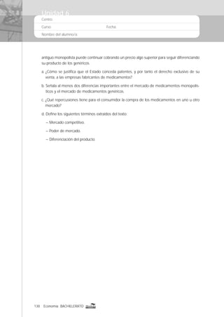 138 Economía BACHILLERATO
Centro:
Curso: Fecha:
Nombre del alumno/a:
antiguo monopolista puede continuar cobrando un precio algo superior para seguir diferenciando
su producto de los genéricos.
a. ¿Cómo se justiﬁca que el Estado conceda patentes, y por tanto el derecho exclusivo de su
venta, a las empresas fabricantes de medicamentos?
b. Señala al menos dos diferencias importantes entre el mercado de medicamentos monopolís-
ticos y el mercado de medicamentos genéricos.
c. ¿Qué repercusiones tiene para el consumidor la compra de los medicamentos en uno u otro
mercado?
d. Deﬁne los siguientes términos extraídos del texto:
– Mercado competitivo.
– Poder de mercado.
– Diferenciación del producto.
Unidad 6
 