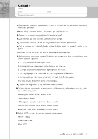 Centro:
Curso: Fecha:
Nombre del alumno/a:
139Economía BACHILLERATO
1 ¿Cuáles son los valores de los indicadores en que se cifra este año los objetivos de política eco-
nómica del gobierno?
2 Explica el ﬂujo circular de la renta y la identidad que de él se deduce.
3 ¿De qué tres formas se puede calcular el producto nacional?
4 ¿Qué entiendes por valor añadido? Justifícalo con un ejemplo.
5 ¿Qué diferencia existe en calcular una magnitud en términos reales y nominales?
6 ¿Qué se entiende por deﬂactar? ¿Tendría sentido deﬂactar la cifra de parados? Justiﬁca la res-
puesta.
7 Diferencia entre la renta nacional, la renta personal y la renta disponible.
8 ¿Qué representa la demanda agregada? Indica en qué componente de la misma incluirías cada
uno de los casos siguientes:
a. La compra de una calculadora para tu uso.
b. La compra de una máquina para cortar chapa en una empresa.
c. El arreglo de una carretera con cargo al presupuesto del Estado.
d. La compra, por parte de un español, de un coche producido en Alemania.
e. La contratación de 100 nuevos funcionarios por parte de la Administración.
f. La venta de vino de Cariñena a una empresa inglesa.
9 ¿Qué deﬁciencias presenta el PIB como indicador económico?
10 Señala cuáles de las siguientes actividades se contabilizan dentro del producto nacional y cuáles
no y justiﬁca la respuesta.
• El trabajo de un ama de casa durante el año.
• La compra de drogas.
• El trabajo de un empleado doméstico durante un año.
• Los servicios prestado por un médico durante un año.
• La reparación de un enchufe por el dueño de la casa.
11 Calcula el PIN a precios de mercado teniendo en cuenta que:
PNBcf = 10.000
amortización = 500
Rfn = 1.500
Unidad 7
 
