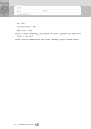 140 Economía BACHILLERATO
Centro:
Curso: Fecha:
Nombre del alumno/a:
Rfe = 3.000
Impuestos indirectos = 200
Subvenciones = 1.000
12 ¿Qué es un ciclo económico? ¿Qué se entiende por recesión y expansión? ¿Qué problemas se
originan en estas fases?
13 ¿Qué variables se relacionan en la curva de oferta y demanda agregada? Justiﬁca la respuesta.
Unidad 7
 