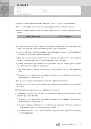 Centro:
Curso: Fecha:
Nombre del alumno/a:
141Economía BACHILLERATO
1 ¿Qué son los Presupuestos Generales del Estado? ¿Cuál es su proceso de elaboración?
2 ¿Qué se entiende por saldo presupuestario y qué tipos conoces? Justiﬁca la respuesta.
3 Realiza un cuadro resumen de las fuentes de ingresos del sector público y del destino de los
mismos.
INGRESOS PÚBLICOS GASTOS PÚBLICOS
4 ¿En qué sentido se aﬁrma que el objetivo del déﬁcit cero encierra una trampa que agrava la re-
cesión e incluso puede elevar el déﬁcit todavía más? Justiﬁca la respuesta.
5 ¿Cuál es el objetivo del pacto de estabilidad y crecimiento para los países de la UE? ¿Qué límite
se establece en dicho pacto para el déﬁcit público?
6 Explica qué son los impuestos. Considerando un impuesto que sea progresivo y directo, justiﬁca
por qué es progresivo y por qué es directo, sobre quién recae y qué grava.
7 Estudia qué repercusión tienen sobre la situación económica del país (empleo, producción, pre-
cios…) las siguientes medidas de política ﬁscal:
1. Una rebaja del IRPF, que deje en manos de los contribuyentes más de 3.000 millones de
euros.
2. Un aumento en el gasto de infraestructuras: inversiones en alta velocidad, carreteras, obras
hidráulicas, puertos, aeropuertos, etc.
8 ¿En qué fases del ciclo económico sería conveniente aplicar estas medidas?
9 Indica al menos tres medidas de política ﬁscal que contribuyan a una distribución más equitativa
de la renta.
10 Analiza las funciones que desempeña el Estado en la economía.
11 Considerando las siguientes actuaciones, efectúa una clasiﬁcación de las mismas dentro de las
funciones que realiza el Estado.
1. Un aumento en el gasto de infraestructuras: inversiones en alta velocidad, carreteras, obras
hidráulicas, puertos, aeropuertos, etc.
2. El Estado establece boniﬁcaciones en determinados impuestos: Patrimonio, Sucesiones
y Donaciones, etc. para los residentes en Ceuta y Melilla.
3. El Gobierno eleva de 23 a 24 años la edad para la percepción de la pensión extraordinaria
de orfandad absoluta.
Unidad 8
 
