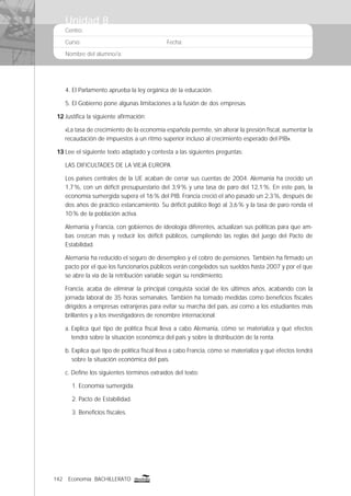 142 Economía BACHILLERATO
Centro:
Curso: Fecha:
Nombre del alumno/a:
4. El Parlamento aprueba la ley orgánica de la educación.
5. El Gobierno pone algunas limitaciones a la fusión de dos empresas.
12 Justiﬁca la siguiente aﬁrmación:
«La tasa de crecimiento de la economía española permite, sin alterar la presión ﬁscal, aumentar la
recaudación de impuestos a un ritmo superior incluso al crecimiento esperado del PIB».
13 Lee el siguiente texto adaptado y contesta a las siguientes preguntas:
LAS DIFICULTADES DE LA VIEJA EUROPA
Los países centrales de la UE acaban de cerrar sus cuentas de 2004. Alemania ha crecido un
1,7%, con un déﬁcit presupuestario del 3,9% y una tasa de paro del 12,1%. En este país, la
economía sumergida supera el 16% del PIB. Francia creció el año pasado un 2,3%, después de
dos años de práctico estancamiento. Su déﬁcit público llegó al 3,6% y la tasa de paro ronda el
10% de la población activa.
Alemania y Francia, con gobiernos de ideología diferentes, actualizan sus políticas para que am-
bas crezcan más y reducir los déﬁcit públicos, cumpliendo las reglas del juego del Pacto de
Estabilidad.
Alemania ha reducido el seguro de desempleo y el cobro de pensiones. También ha ﬁrmado un
pacto por el que los funcionarios públicos verán congelados sus sueldos hasta 2007 y por el que
se abre la vía de la retribución variable según su rendimiento.
Francia, acaba de eliminar la principal conquista social de los últimos años, acabando con la
jornada laboral de 35 horas semanales. También ha tomado medidas como beneﬁcios ﬁscales
dirigidos a empresas extranjeras para evitar su marcha del país, así como a los estudiantes más
brillantes y a los investigadores de renombre internacional.
a. Explica qué tipo de política ﬁscal lleva a cabo Alemania, cómo se materializa y qué efectos
tendrá sobre la situación económica del país y sobre la distribución de la renta.
b. Explica qué tipo de política ﬁscal lleva a cabo Francia, cómo se materializa y qué efectos tendrá
sobre la situación económica del país.
c. Deﬁne los siguientes términos extraídos del texto:
1. Economía sumergida.
2. Pacto de Estabilidad.
3. Beneﬁcios ﬁscales.
Unidad 8
 
