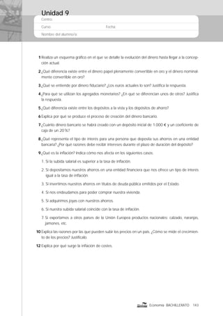 Centro:
Curso: Fecha:
Nombre del alumno/a:
143Economía BACHILLERATO
1 Realiza un esquema gráﬁco en el que se detalle la evolución del dinero hasta llegar a la concep-
ción actual.
2 ¿Qué diferencia existe entre el dinero papel plenamente convertible en oro y el dinero nominal-
mente convertible en oro?
3 ¿Qué se entiende por dinero ﬁduciario? ¿Los euros actuales lo son? Justiﬁca la respuesta.
4 ¿Para qué se utilizan los agregados monetarios? ¿En qué se diferencian unos de otros? Justiﬁca
la respuesta.
5 ¿Qué diferencia existe entre los depósitos a la vista y los depósitos de ahorro?
6 Explica por qué se produce el proceso de creación del dinero bancario.
7 ¿Cuánto dinero bancario se habrá creado con un depósito inicial de 1.000 € y un coeﬁciente de
caja de un 20%?
8 ¿Qué representa el tipo de interés para una persona que deposita sus ahorros en una entidad
bancaria? ¿Por qué razones debe recibir intereses durante el plazo de duración del depósito?
9 ¿Qué es la inﬂación? Indica cómo nos afecta en los siguientes casos:
1. Si la subida salarial es superior a la tasa de inﬂación.
2. Si depositamos nuestros ahorros en una entidad ﬁnanciera que nos ofrece un tipo de interés
igual a la tasa de inﬂación.
3. Si invertimos nuestros ahorros en títulos de deuda pública emitidos por el Estado.
4. Si nos endeudamos para poder comprar nuestra vivienda.
5. Si adquirimos joyas con nuestros ahorros.
6. Si nuestra subida salarial coincide con la tasa de inﬂación.
7. Si exportamos a otros países de la Unión Europea productos nacionales: calzado, naranjas,
jamones, etc.
10 Explica las razones por las que pueden subir los precios en un país. ¿Cómo se mide el crecimien-
to de los precios? Justifícalo.
12 Explica por qué surge la inﬂación de costes.
Unidad 9
 