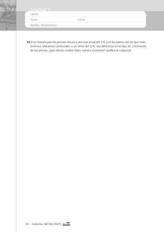 144 Economía BACHILLERATO
Centro:
Curso: Fecha:
Nombre del alumno/a:
13 Si en nuestro país los precios crecen a una tasa anual del 3% y en los países con los que man-
tenemos relaciones comerciales a un ritmo del 2%, esa diferencia en la tasa de crecimiento
de los precios, ¿qué efectos tendrá sobre nuestra economía? Justiﬁca la respuesta.
Unidad 9
 