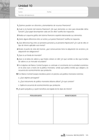 Centro:
Curso: Fecha:
Nombre del alumno/a:
145Economía BACHILLERATO
1 ¿Quiénes pueden ser oferentes y demandantes de recursos ﬁnancieros?
2 ¿Cuál es la función del sistema ﬁnanciero? ¿De qué elementos se sirve para desarrollar dicha
función? ¿Qué papel desempeñan cada uno de ellos? Justiﬁca las respuestas.
3 Realiza un esquema gráﬁco del sistema ﬁnanciero español relacionando sus elementos.
4 ¿Existe alguna diferencia entre un activo y un pasivo ﬁnanciero? Justiﬁca la respuesta.
5 ¿Qué diferencia hay entre un préstamo personal y un préstamo hipotecario? ¿En cuál de ellos el
tipo de interés aplicable será menor?
6 Desde el punto de vista del inversor, ¿qué consecuencias tiene la adquisición de acciones y la
adquisición de obligaciones?
7 ¿Qué es un fondo de inversión?
8 ¿Qué es la bolsa de valores y qué títulos cotizan en ella? ¿En qué sentido se dice que la bolsa
de valores es un mercado secundario?
9 Si el objetivo del Banco Central Europeo es estimular el crecimiento de la actividad económica
en la zona euro a través de la política monetaria, señala qué política tendría que adoptar y la
secuencia de acontecimientos que produciría.
10 Si el Banco Central Europeo decidiese poner en práctica una política monetaria restrictiva:
a. ¿Qué objetivo perseguiría?
b. ¿Qué instrumento de política monetaria debería utilizar? ¿En qué consiste?
c. Explica la secuencia de acontecimientos que produciría.
11 ¿A quién perjudica y a quién beneﬁcia una bajada de los tipos de interés?
PERJUDICADOS BENEFICIADOS
Unidad 10
 