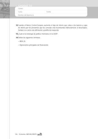146 Economía BACHILLERATO
Centro:
Curso: Fecha:
Nombre del alumno/a:
12 Cuando el Banco Central Europeo aumenta el tipo de interés que cobra a los bancos y cajas
de ahorro por los préstamos que les concede está incentivando indirectamente el desempleo.
Señala si es cierta esta aﬁrmación y justiﬁca la respuesta.
13 ¿Cuál es la estrategia de política monetaria en la UEM?
14 Deﬁne los siguientes términos:
– IBEX-35
– Operaciones principales de ﬁnanciación
Unidad 10
 