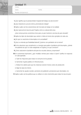 Centro:
Curso: Fecha:
Nombre del alumno/a:
147Economía BACHILLERATO
1 ¿Qué signiﬁca que la productividad marginal del trabajo sea decreciente?
2 ¿Qué relaciona la curva de oferta y demanda de trabajo?
3 Explica cuáles son las características del mercado de trabajo en la realidad.
4 ¿Qué representa la tasa de paro? Explica cómo se calcula dicha tasa.
¿Qué consecuencias económicas tiene para un país mantener una tasa de paro elevada?
5 Explica los tipos de desempleo que existen e indica al menos dos ejemplos de cada uno.
6 ¿Por qué se caracteriza el desempleo en la actualidad?
7 ¿Qué se entiende por ﬂexibilidad laboral? ¿Quiénes son partidarios de la misma?
8 De las soluciones que actualmente se manejan para paliar el problema del desempleo, ¿dónde
encuadrarías las que se están adoptando en España y en qué consisten?
9 ¿Cómo solucionan el problema del paro las escuelas clásicas y keynesiana?
10 Un economista keynesiano, ¿qué medidas tomaría para reducir el paro? Justiﬁca la respuesta
en cada apartado:
a. Subir los impuestos para reducir el consumo de los parados.
b. Aumentar el gasto público en infraestructuras.
c. Reducir los salarios para que las empresas tuvieran menos costes de producción.
d. Bajar los tipos de interés.
e. Aumentar las ayudas sociales: pensiones de jubilación, prestaciones por desempleo, etc.
11 Explica cuáles son las políticas que se utilizan en estos momentos para reducir la tasa de paro.
Unidad 11
 