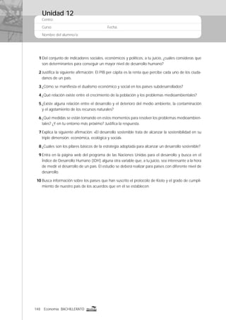 148 Economía BACHILLERATO
Centro:
Curso: Fecha:
Nombre del alumno/a:
1 Del conjunto de indicadores sociales, económicos y políticos, a tu juicio, ¿cuáles consideras que
son determinantes para conseguir un mayor nivel de desarrollo humano?
2 Justiﬁca la siguiente aﬁrmación: El PIB per cápita es la renta que percibe cada uno de los ciuda-
danos de un país.
3 ¿Cómo se maniﬁesta el dualismo económico y social en los países subdesarrollados?
4 ¿Qué relación existe entre el crecimiento de la población y los problemas medioambientales?
5 ¿Existe alguna relación entre el desarrollo y el deterioro del medio ambiente, la contaminación
y el agotamiento de los recursos naturales?
6 ¿Qué medidas se están tomando en estos momentos para resolver los problemas medioambien-
tales? ¿Y en tu entorno más próximo? Justiﬁca la respuesta.
7 Explica la siguiente aﬁrmación: «El desarrollo sostenible trata de alcanzar la sostenibilidad en su
triple dimensión: económica, ecológica y social».
8 ¿Cuáles son los pilares básicos de la estrategia adoptada para alcanzar un desarrollo sostenible?
9 Entra en la página web del programa de las Naciones Unidas para el desarrollo y busca en el
Índice de Desarrollo Humano (IDH) alguna otra variable que, a tu juicio, sea interesante a la hora
de medir el desarrollo de un país. El estudio se deberá realizar para países con diferente nivel de
desarrollo.
10 Busca información sobre los países que han suscrito el protocolo de Kioto y el grado de cumpli-
miento de nuestro país de los acuerdos que en él se establecen.
Unidad 12
 