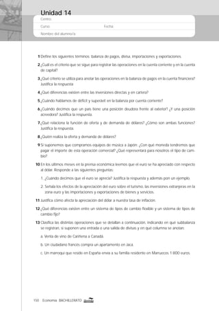 150 Economía BACHILLERATO
Centro:
Curso: Fecha:
Nombre del alumno/a:
1 Deﬁne los siguientes términos: balanza de pagos, divisa, importaciones y exportaciones.
2 ¿Cuál es el criterio que se sigue para registrar las operaciones en la cuenta corriente y en la cuenta
de capital?
3 ¿Qué criterio se utiliza para anotar las operaciones en la balanza de pagos en la cuenta ﬁnanciera?
Justiﬁca la respuesta
4 ¿Qué diferencias existen entre las inversiones directas y en cartera?
5 ¿Cuándo hablamos de déﬁcit y superávit en la balanza por cuenta corriente?
6 ¿Cuándo decimos que un país tiene una posición deudora frente al exterior? ¿Y una posición
acreedora? Justiﬁca la respuesta.
7 ¿Qué relaciona la función de oferta y de demanda de dólares? ¿Cómo son ambas funciones?
Justiﬁca la respuesta.
8 ¿Quién realiza la oferta y demanda de dólares?
9 Si suponemos que compramos equipos de música a Japón: ¿Con qué moneda tendremos que
pagar el importe de esta operación comercial? ¿Qué representará para nosotros el tipo de cam-
bio?
10 En los últimos meses en la prensa económica leemos que el euro se ha apreciado con respecto
al dólar. Responde a las siguientes preguntas:
1. ¿Cuándo decimos que el euro se aprecia? Justiﬁca la respuesta y además pon un ejemplo.
2. Señala los efectos de la apreciación del euro sobre el turismo, las inversiones extranjeras en la
zona euro y las importaciones y exportaciones de bienes y servicios.
11 Justiﬁca cómo afecta la apreciación del dólar a nuestra tasa de inﬂación.
12 ¿Qué diferencias existen entre un sistema de tipos de cambio ﬂexible y un sistema de tipos de
cambio ﬁjo?
13 Clasiﬁca las distintas operaciones que se detallan a continuación, indicando en qué subbalanza
se registran, si suponen una entrada o una salida de divisas y en qué columna se anotan:
a. Venta de vino de Cariñena a Canadá.
b. Un ciudadano francés compra un apartamento en Jaca.
c. Un marroquí que reside en España envía a su familia residente en Marruecos 1.800 euros.
Unidad 14
 