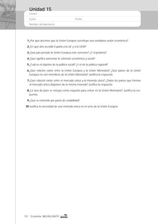 152 Economía BACHILLERATO
Centro:
Curso: Fecha:
Nombre del alumno/a:
1 ¿Por qué decimos que la Unión Europea constituye una verdadera unión económica?
2 ¿En qué año accedió España a la UE y a la UEM?
3 ¿Qué país preside la Unión Europea este semestre? ¿Y el próximo?
4 ¿Qué signiﬁca aumentar la cohesión económica y social?
5 ¿Cuál es el objetivo de la política social? ¿Y el de la política regional?
6 ¿Qué relación existe entre la Unión Europea y la Unión Monetaria? ¿Qué países de la Unión
Europea no son miembros de la Unión Monetaria? Justiﬁca la respuesta.
7 ¿Qué relación existe entre el mercado único y la moneda única? ¿Todos los países que forman
el mercado único disponen de la misma moneda? Justiﬁca la respuesta.
8 ¿La tasa de paro se incluyó como requisito para entrar en la Unión Monetaria? Justiﬁca la res-
puesta.
9 ¿Qué se entiende por pacto de estabilidad?
10 Justiﬁca la necesidad de una moneda única en el seno de la Unión Europea.
Unidad 15
 