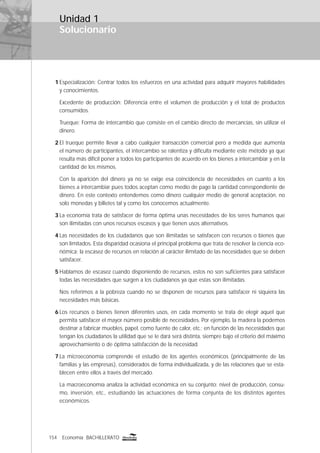 154 Economía BACHILLERATO
Solucionario
1 Especialización: Centrar todos los esfuerzos en una actividad para adquirir mayores habilidades
y conocimientos.
Excedente de producción: Diferencia entre el volumen de producción y el total de productos
consumidos.
Trueque: Forma de intercambio que consiste en el cambio directo de mercancías, sin utilizar el
dinero.
2 El trueque permite llevar a cabo cualquier transacción comercial pero a medida que aumenta
el número de participantes, el intercambio se ralentiza y diﬁculta mediante este método ya que
resulta más difícil poner a todos los participantes de acuerdo en los bienes a intercambiar y en la
cantidad de los mismos.
Con la aparición del dinero ya no se exige esa coincidencia de necesidades en cuanto a los
bienes a intercambiar pues todos aceptan como medio de pago la cantidad correspondiente de
dinero. En este contexto entendemos como dinero cualquier medio de general aceptación, no
solo monedas y billetes tal y como los conocemos actualmente.
3 La economía trata de satisfacer de forma óptima unas necesidades de los seres humanos que
son ilimitadas con unos recursos escasos y que tienen usos alternativos.
4 Las necesidades de los ciudadanos que son ilimitadas se satisfacen con recursos o bienes que
son limitados. Esta disparidad ocasiona el principal problema que trata de resolver la ciencia eco-
nómica: la escasez de recursos en relación al carácter ilimitado de las necesidades que se deben
satisfacer.
5 Hablamos de escasez cuando disponiendo de recursos, estos no son suﬁcientes para satisfacer
todas las necesidades que surgen a los ciudadanos ya que estas son ilimitadas.
Nos referimos a la pobreza cuando no se disponen de recursos para satisfacer ni siquiera las
necesidades más básicas.
6 Los recursos o bienes tienen diferentes usos, en cada momento se trata de elegir aquel que
permita satisfacer el mayor número posible de necesidades. Por ejemplo, la madera la podemos
destinar a fabricar muebles, papel, como fuente de calor, etc.; en función de las necesidades que
tengan los ciudadanos la utilidad que se le dará será distinta, siempre bajo el criterio del máximo
aprovechamiento o de óptima satisfacción de la necesidad.
7 La microeconomía comprende el estudio de los agentes económicos (principalmente de las
familias y las empresas), considerados de forma individualizada, y de las relaciones que se esta-
blecen entre ellos a través del mercado.
La macroeconomía analiza la actividad económica en su conjunto: nivel de producción, consu-
mo, inversión, etc., estudiando las actuaciones de forma conjunta de los distintos agentes
económicos.
Unidad 1
 