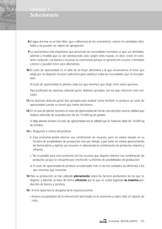 Solucionario
155Economía BACHILLERATO
Unidad 1
8 El agua del mar es un bien libre, que a diferencia de los económicos, existen en cantidades ilimi-
tadas y no pueden ser objeto de apropiación.
9 La característica más importante que presentan las necesidades humanas es que son ilimitadas,
además a medida que se van satisfaciendo unas surgen otras nuevas, es decir, están en cons-
tante evolución. Los bienes o recursos se caracterizan porque en general son escasos o limitados
y tienen o pueden tener usos alternativos.
10 El coste de oportunidad es el valor de la mejor alternativa a la que renunciamos al tener que
elegir por no disponer recursos suﬁcientes para satisfacer todas las necesidades que se nos plan-
tean.
El coste de oportunidad se plantea cada vez que tenemos que elegir entre varias opciones.
Para justiﬁcarlo los alumnos deberán poner distintos ejemplos con los que refuercen este con-
cepto.
11 Los alumnos deberán poner dos ejemplos para analizar cómo también se produce un coste de
oportunidad cuando se tienen que tomar decisiones.
12 En el caso de plantar tomates el coste de oportunidad de tomar esta decisión sería la utilidad que
hubiera obtenido de la producción de los 15.000 kg de patatas.
Si elige plantar tomates el coste de oportunidad será la utilidad que le hubieran dado los 10.000 kg
de tomates.
13 a. Respuesta a criterio del profesor.
b. Esta economía podría obtener esa combinación de recursos, pero no estaría situado en su
frontera de posibilidades de producción sino por debajo, y por tanto no estaría aprovechando
de forma plena y óptima sus recursos ni obteniendo la combinación de productos máxima y
eﬁciente.
c. No es posible para esta economía con los recursos que dispone obtener esa combinación de
productos ya que se encuentra por encima de su frontera de posibilidades de producción.
d. El coste de oportunidad de producir un ordenador más es las tres unidades de alimentos a las
que tenemos que renunciar.
14 Para su producción se han utilizado plenamente todos los factores productivos de los que se
dispone y además se hace de forma eﬁciente por lo que se estará logrando la máxima pro-
ducción de bienes y servicios.
15 • A él le debemos la disciplina de la macroeconomía
• Keynes era partidario de la intervención del Estado en la economía y sobre todo en épocas de
crisis.
 