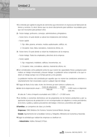 Solucionario
157Economía BACHILLERATO
Unidad 2
1 Se entiende por capital el conjunto de elementos que intervienen en el proceso de fabricación de
bienes y servicios. Es decir, bienes que no sirven directamente para satisfacer necesidades pero
que son necesarios para producir otros.
2 – Factor trabajo: profesores, conserjes, administrativos y limpiadores.
– Factor tierra: el suelo donde se ubican las instalaciones del instituto.
– Factor capital:
1. Fijo: sillas, pizarras, armarios, medios audiovisuales, ediﬁcio, etc.
2. Circulante: tizas, folios, borradores, material de oﬁcina, etc.
3 – Factor tierra: El suelo donde se sitúan las instalaciones de la empresa.
– Factor trabajo: Todos los empleados y directivos de la empresa.
– Factor capital:
1. Fijo: maquinaria, mobiliario, ediﬁcios, herramientas, etc.
2. Circulante: telas, cremalleras, adornos, material de oﬁcina, etc.
4 Son considerados como población activa los que reúnen las capacidades físicas y psíquicas para
realizar un trabajo remunerado y desean trabajar. La población activa comprende a los que re-
alizan un trabajo aunque sea a tiempo parcial y a los parados.
La población inactiva está constituida por aquellos que no reúnen las condiciones anteriores o
voluntariamente han renunciado a ejercer cualquier tipo de trabajo.
5 El agua de lluvia, la luz solar, el aire, los terrenos ya sean rústicos o urbanos etc.
6 Valor de la depreciación anual =
Coste de adquisición
Vida útil
=
30.000
10
= 3.000 euros se deprecian
cada año.
Al cabo de 7 años el importe acumulado será 3.000 x 7 = 21.000 euros.
7 Las familias o economías domésticas son las propietarias de los factores productivos y por su
aportación al proceso de producción se ven recompensadas con alquileres o rentas procedentes
de la tierra, sueldos y salarios procedentes del trabajo e intereses y beneﬁcios del capital.
8 Familias: un compañero de clase y tu familia.
Empresas: ONG Médicos Sin Frontera, Factoría General Motors, Ibercaja.
Estado: Ayuntamiento de tu localidad, Correos y Telégrafos, Ministerio de Economía y Hacienda.
9 Según la actividad que realizan las empresas se clasiﬁcan en:
– Industriales: Inditex, Renault, El Pozo.
 
