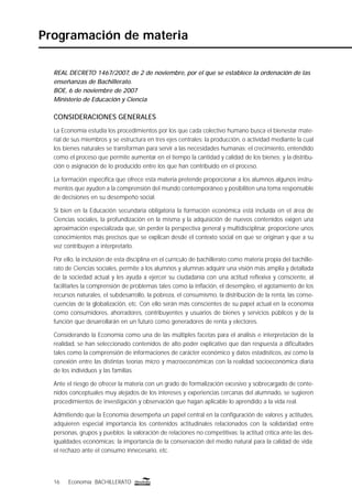 16 Economía BACHILLERATO
Programación de materia
REAL DECRETO 1467/2007, de 2 de noviembre, por el que se establece la ordenación de las
enseñanzas de Bachillerato.
BOE, 6 de noviembre de 2007
Ministerio de Educación y Ciencia
CONSIDERACIONES GENERALES
La Economía estudia los procedimientos por los que cada colectivo humano busca el bienestar mate-
rial de sus miembros y se estructura en tres ejes centrales: la producción, o actividad mediante la cual
los bienes naturales se transforman para servir a las necesidades humanas; el crecimiento, entendido
como el proceso que permite aumentar en el tiempo la cantidad y calidad de los bienes; y la distribu-
ción o asignación de lo producido entre los que han contribuido en el proceso.
La formación especíﬁca que ofrece esta materia pretende proporcionar a los alumnos algunos instru-
mentos que ayuden a la comprensión del mundo contemporáneo y posibiliten una toma responsable
de decisiones en su desempeño social.
Si bien en la Educación secundaria obligatoria la formación económica está incluida en el área de
Ciencias sociales, la profundización en la misma y la adquisición de nuevos contenidos exigen una
aproximación especializada que, sin perder la perspectiva general y multidisciplinar, proporcione unos
conocimientos más precisos que se explican desde el contexto social en que se originan y que a su
vez contribuyen a interpretarlo.
Por ello, la inclusión de esta disciplina en el currículo de bachillerato como materia propia del bachille-
rato de Ciencias sociales, permite a los alumnos y alumnas adquirir una visión más amplia y detallada
de la sociedad actual y les ayuda a ejercer su ciudadanía con una actitud reﬂexiva y consciente, al
facilitarles la comprensión de problemas tales como la inﬂación, el desempleo, el agotamiento de los
recursos naturales, el subdesarrollo, la pobreza, el consumismo, la distribución de la renta, las conse-
cuencias de la globalización, etc. Con ello serán más conscientes de su papel actual en la economía
como consumidores, ahorradores, contribuyentes y usuarios de bienes y servicios públicos y de la
función que desarrollarán en un futuro como generadores de renta y electores.
Considerando la Economía como una de las múltiples facetas para el análisis e interpretación de la
realidad, se han seleccionado contenidos de alto poder explicativo que dan respuesta a diﬁcultades
tales como la comprensión de informaciones de carácter económico y datos estadísticos, así como la
conexión entre las distintas teorías micro y macroeconómicas con la realidad socioeconómica diaria
de los individuos y las familias.
Ante el riesgo de ofrecer la materia con un grado de formalización excesivo y sobrecargado de conte-
nidos conceptuales muy alejados de los intereses y experiencias cercanas del alumnado, se sugieren
procedimientos de investigación y observación que hagan aplicable lo aprendido a la vida real.
Admitiendo que la Economía desempeña un papel central en la conﬁguración de valores y actitudes,
adquieren especial importancia los contenidos actitudinales relacionados con la solidaridad entre
personas, grupos y pueblos; la valoración de relaciones no competitivas; la actitud crítica ante las des-
igualdades económicas; la importancia de la conservación del medio natural para la calidad de vida;
el rechazo ante el consumo innecesario, etc.
 